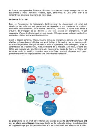 En France, cette première édition se déroulera donc dans un bus qui voyagera de nuit et 
stationnera à Paris, Marseille, Valence, Lyon, Strasbourg et Lille, pour aller à la 
rencontre de pionniers inspirants de notre pays. 
De l'envie à l'action 
Dans ce "programme de leadership", l'entrepreneur du changement est celui qui 
développe des solutions qui permettent de répondre à nos problèmes de société : 
éducation, environnement, lutte contre l’exclusion, santé etc. Il donne aussi envie à 
d’autres de s’engager et de devenir à leur tour acteurs de changement. "C’est 
nécessaire d’avoir des leaders qui ne sont pas des élites pensantes mais qui mettent en 
action leurs idées" insiste Mathieu Dardaillon. 
Avant le départ, Johanne, 24 ans, imagine ce bus du changement comme une ruche: "50 
abeilles qui bourdonnent d’idées, qui vont butiner à l’extérieur sur un maximum de 
sources d’inspiration. Une fois de retour, elles s’organisent, elles échangent, elles se 
contredisent et se complètent, elles produisent de la matière. Leur miel, ce sont des 
idées, des constats, des améliorations, des innovations… Après dix jours, la récolte est 
terminée mais la matière première sera consolidée pendant plusieurs mois pour 
finalement aboutir à la production d’une toute nouvelle création". 
Le programme va en effet être intense: une équipe d'experts et d'entrepreneurs ont 
mis en place une pédagogie innovante basée sur la recherche-action, la collaboration 
et l’apprentissage par l’expérimentation afin de transformer des rêveurs en acteurs. 
 