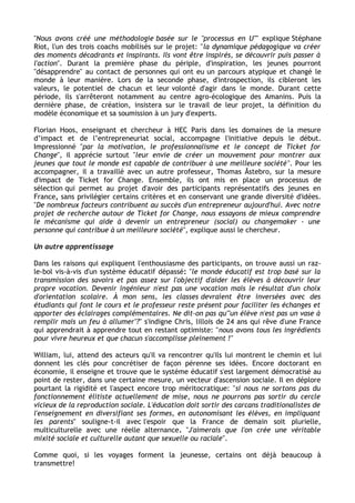 "Nous avons créé une méthodologie basée sur le "processus en U"" explique Stéphane 
Riot, l'un des trois coachs mobilisés sur le projet: "la dynamique pédagogique va créer 
des moments décadrants et inspirants. Ils vont être inspirés, se découvrir puis passer à 
l'action". Durant la première phase du périple, d'inspiration, les jeunes pourront 
"désapprendre" au contact de personnes qui ont eu un parcours atypique et changé le 
monde à leur manière. Lors de la seconde phase, d'introspection, ils cibleront les 
valeurs, le potentiel de chacun et leur volonté d'agir dans le monde. Durant cette 
période, ils s'arrêteront notamment au centre agro-écologique des Amanins. Puis la 
dernière phase, de création, insistera sur le travail de leur projet, la définition du 
modèle économique et sa soumission à un jury d'experts. 
Florian Hoos, enseignant et chercheur à HEC Paris dans les domaines de la mesure 
d’impact et de l’entrepreneuriat social, accompagne l'initiative depuis le début. 
Impressionné "par la motivation, le professionnalisme et le concept de Ticket for 
Change", il apprécie surtout "leur envie de créer un mouvement pour montrer aux 
jeunes que tout le monde est capable de contribuer à une meilleure société". Pour les 
accompagner, il a travaillé avec un autre professeur, Thomas Åstebro, sur la mesure 
d'impact de Ticket for Change. Ensemble, ils ont mis en place un processus de 
sélection qui permet au projet d'avoir des participants représentatifs des jeunes en 
France, sans privilégier certains critères et en conservant une grande diversité d'idées. 
"De nombreux facteurs contribuent au succès d'un entrepreneur aujourd'hui. Avec notre 
projet de recherche autour de Ticket for Change, nous essayons de mieux comprendre 
le mécanisme qui aide à devenir un entrepreneur (social) ou changemaker - une 
personne qui contribue à un meilleure société", explique aussi le chercheur. 
Un autre apprentissage 
Dans les raisons qui expliquent l'enthousiasme des participants, on trouve aussi un raz-le- 
bol vis-à-vis d'un système éducatif dépassé: "le monde éducatif est trop basé sur la 
transmission des savoirs et pas assez sur l'objectif d'aider les élèves à découvrir leur 
propre vocation. Devenir ingénieur n'est pas une vocation mais le résultat d'un choix 
d'orientation scolaire. À mon sens, les classes devraient être inversées avec des 
étudiants qui font le cours et le professeur reste présent pour faciliter les échanges et 
apporter des éclairages complémentaires. Ne dit-on pas qu'"un élève n'est pas un vase à 
remplir mais un feu à allumer"?" s'indigne Chris, lillois de 24 ans qui rêve d'une France 
qui apprendrait à apprendre tout en restant optimiste: "nous avons tous les ingrédients 
pour vivre heureux et que chacun s'accomplisse pleinement !" 
William, lui, attend des acteurs qu'il va rencontrer qu'ils lui montrent le chemin et lui 
donnent les clés pour concrétiser de façon pérenne ses idées. Encore doctorant en 
économie, il enseigne et trouve que le système éducatif s'est largement démocratisé au 
point de rester, dans une certaine mesure, un vecteur d'ascension sociale. Il en déplore 
pourtant la rigidité et l'aspect encore trop méritocratique: "si nous ne sortons pas du 
fonctionnement élitiste actuellement de mise, nous ne pourrons pas sortir du cercle 
vicieux de la reproduction sociale. L'éducation doit sortir des carcans traditionalistes de 
l'enseignement en diversifiant ses formes, en autonomisant les élèves, en impliquant 
les parents" souligne-t-il avec l'espoir que la France de demain soit plurielle, 
multiculturelle avec une réelle alternance. "J'aimerais que l'on crée une véritable 
mixité sociale et culturelle autant que sexuelle ou raciale". 
Comme quoi, si les voyages forment la jeunesse, certains ont déjà beaucoup à 
transmettre! 
 