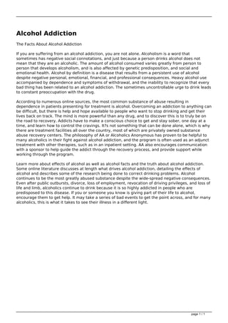 Alcohol Addiction
The Facts About Alcohol Addiction
If you are suffering from an alcohol addiction, you are not alone. Alcoholism is a word that
sometimes has negative social connotations, and just because a person drinks alcohol does not
mean that they are an alcoholic. The amount of alcohol consumed varies greatly from person to
person that develops alcoholism, and is also affected by genetic predisposition, and social and
emotional health. Alcohol by definition is a disease that results from a persistent use of alcohol
despite negative personal, emotional, financial, and professional consequences. Heavy alcohol use
accompanied by dependence and symptoms of withdrawal, and the inability to recognize that every
bad thing has been related to an alcohol addiction. The sometimes uncontrollable urge to drink leads
to constant preoccupation with the drug.
According to numerous online sources, the most common substance of abuse resulting in
dependence in patients presenting for treatment is alcohol. Overcoming an addiction to anything can
be difficult, but there is help and hope available to people who want to stop drinking and get their
lives back on track. The mind is more powerful than any drug, and to discover this is to truly be on
the road to recovery. Addicts have to make a conscious choice to get and stay sober, one day at a
time, and learn how to control the cravings. It?s not something that can be done alone, which is why
there are treatment facilities all over the country, most of which are privately owned substance
abuse recovery centers. The philosophy of AA or Alcoholics Anonymous has proven to be helpful to
many alcoholics in their fight against alcohol addiction, and the program is often used as an adjunct
treatment with other therapies, such as in an inpatient setting. AA also encourages communication
with a sponsor to help guide the addict through the recovery process, and provide support while
working through the program.
Learn more about effects of alcohol as well as alcohol facts and the truth about alcohol addiction.
Some online literature discusses at length what drives alcohol addiction, detailing the effects of
alcohol and describes some of the research being done to correct drinking problems. Alcohol
continues to be the most greatly abused substance despite the wide-spread negative consequences.
Even after public outbursts, divorce, loss of employment, revocation of driving privileges, and loss of
life and limb, alcoholics continue to drink because it is so highly addicted in people who are
predisposed to this disease. If you or someone you know is giving part of their life to alcohol,
encourage them to get help. It may take a series of bad events to get the point across, and for many
alcoholics, this is what it takes to see their illness in a different light.
Powered by TCPDF (www.tcpdf.org)
page 1 / 1
 