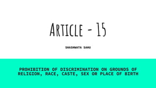 Article - 15
PROHIBITION OF DISCRIMINATION ON GROUNDS OF
RELIGION, RACE, CASTE, SEX OR PLACE OF BIRTH
SHASHWATA SAHU
 