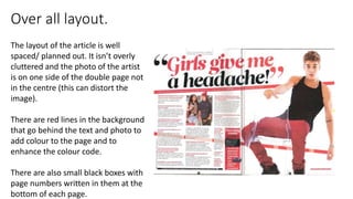 Over all layout.
The layout of the article is well
spaced/ planned out. It isn’t overly
cluttered and the photo of the artist
is on one side of the double page not
in the centre (this can distort the
image).
There are red lines in the background
that go behind the text and photo to
add colour to the page and to
enhance the colour code.
There are also small black boxes with
page numbers written in them at the
bottom of each page.
 
