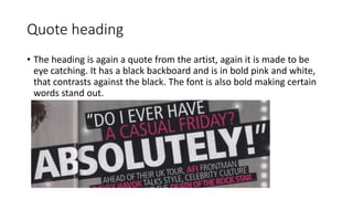 Quote heading
• The heading is again a quote from the artist, again it is made to be
eye catching. It has a black backboard and is in bold pink and white,
that contrasts against the black. The font is also bold making certain
words stand out.
 