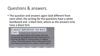 Questions & answers.
• The question and answers again look different from
each other, the writing for the questions have a white
backboard and a black font, where as the answers only
have a black font.
 