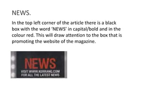 NEWS.
In the top left corner of the article there is a black
box with the word ‘NEWS’ in capital/bold and in the
colour red. This will draw attention to the box that is
promoting the website of the magazine.
 
