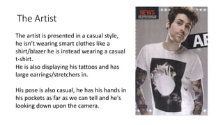 The Artist
The artist is presented in a casual style,
he isn’t wearing smart clothes like a
shirt/blazer he is instead wearing a casual
t-shirt.
He is also displaying his tattoos and has
large earrings/stretchers in.
His pose is also casual, he has his hands in
his pockets as far as we can tell and he's
looking down upon the camera.
 
