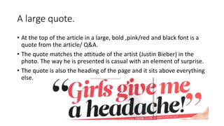 A large quote.
• At the top of the article in a large, bold ,pink/red and black font is a
quote from the article/ Q&A.
• The quote matches the attitude of the artist (Justin Bieber) in the
photo. The way he is presented is casual with an element of surprise.
• The quote is also the heading of the page and it sits above everything
else.
 
