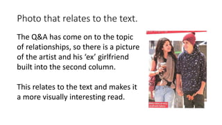 Photo that relates to the text.
The Q&A has come on to the topic
of relationships, so there is a picture
of the artist and his ‘ex’ girlfriend
built into the second column.
This relates to the text and makes it
a more visually interesting read.
 