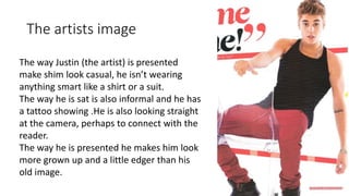 The artists image
The way Justin (the artist) is presented
make shim look casual, he isn’t wearing
anything smart like a shirt or a suit.
The way he is sat is also informal and he has
a tattoo showing .He is also looking straight
at the camera, perhaps to connect with the
reader.
The way he is presented he makes him look
more grown up and a little edger than his
old image.
 