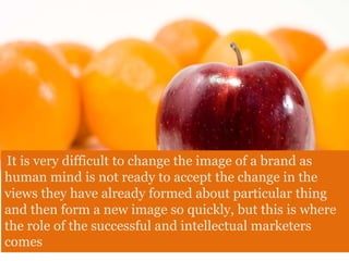 It is very difficult to change the image of a brand as
human mind is not ready to accept the change in the
views they have already formed about particular thing
and then form a new image so quickly, but this is where
the role of the successful and intellectual marketers
comes
 