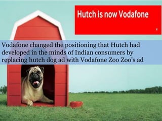 Vodafone changed the positioning that Hutch had
developed in the minds of Indian consumers by
replacing hutch dog ad with Vodafone Zoo Zoo’s ad
 