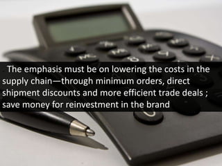 . The emphasis must be on lowering the costs in the
supply chain—through minimum orders, direct
shipment discounts and more efficient trade deals ;
save money for reinvestment in the brand
 
