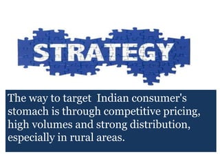 The way to target Indian consumer's
stomach is through competitive pricing,
high volumes and strong distribution,
especially in rural areas.
 
