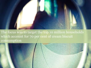 The focus was to target the top 10 million households
which account for 70 per cent of cream biscuit
consumption
 