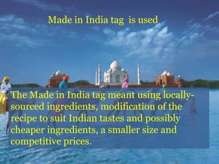 The Made in India tag meant using locally-
sourced ingredients, modification of the
recipe to suit Indian tastes and possibly
cheaper ingredients, a smaller size and
competitive prices.
Made in India tag is used
 