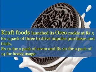 Kraft foods launched its Oreo cookie at Rs 5
for a pack of three to drive impulse purchases and
trials,
Rs 10 for a pack of seven and Rs 20 for a pack of
14 for heavy usage
 