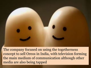 The company focused on using the togetherness
concept to sell Oreos in India, with television forming
the main medium of communication although other
media are also being tapped
 
