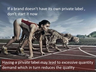 If a brand doesn’t have its own private label ,
don’t start it now
Having a private label may lead to excessive quantity
demand which in turn reduces the quality
 