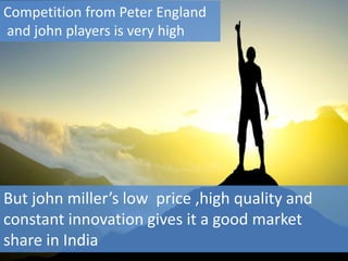 But john miller’s low price ,high quality and
constant innovation gives it a good market
share in India
Competition from Peter England
and john players is very high
 