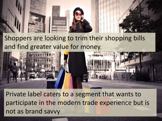 Private label caters to a segment that wants to
participate in the modern trade experience but is
not as brand savvy
Shoppers are looking to trim their shopping bills
and find greater value for money,
 
