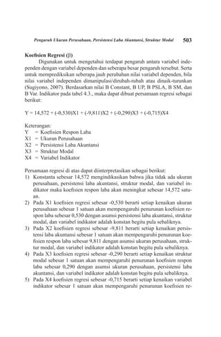 503Pengaruh Ukuran Perusahaan, Persistensi Laba Akuntansi, Struktur Modal
Koefisien Regresi (b)
Digunakan untuk mengetahui terdapat pengaruh antara variabel inde-
penden dengan variabel dependen dan seberapa besar pengaruh tersebut. Serta
untuk memprediksikan seberapa jauh perubahan nilai variabel dependen, bila
nilai variabel independen dimanipulasi/dirubah-rubah atau dinaik-turunkan
(Sugiyono, 2007). Berdasarkan nilai B Constant, B UP, B PSLA, B SM, dan
B Var. Indikator pada tabel 4.3., maka dapat dibuat persamaan regresi sebagai
berikut:
Y = 14,572 + (-0,530)X1 + (-9,811)X2 + (-0,290)X3 + (-0,715)X4
Keterangan:
Y	 =	 Koefisien Respon Laba
X1	 =	 Ukuran Perusahaan
X2	 =	 Persistensi Laba Akuntansi
X3	 =	 Struktur Modal
X4	 =	 Variabel Indikator
Persamaan regresi di atas dapat diinterpretasikan sebagai berikut:
1)	 Konstanta sebesar 14,572 mengindikasikan bahwa jika tidak ada ukuran
perusahaan, persistensi laba akuntansi, struktur modal, dan variabel in-
dikator maka koefisien respon laba akan meningkat sebesar 14,572 satu-
an.
2)	 Pada X1 koefisien regresi sebesar -0,530 berarti setiap kenaikan ukuran
perusahaan sebesar 1 satuan akan mempengaruhi penurunan koefisien re-
spon laba sebesar 0,530 dengan asumsi persistensi laba akuntansi, struktur
modal, dan variabel indikator adalah konstan begitu pula sebaliknya.
3)	 Pada X2 koefisien regresi sebesar -9,811 berarti setiap kenaikan persis-
tensi laba akuntansi sebesar 1 satuan akan mempengaruhi penurunan koe-
fisien respon laba sebesar 9,811 dengan asumsi ukuran perusahaan, struk-
tur modal, dan variabel indikator adalah konstan begitu pula sebaliknya.
4)	 Pada X3 koefisien regresi sebesar -0,290 berarti setiap kenaikan struktur
modal sebesar 1 satuan akan mempengaruhi penurunan koefisien respon
laba sebesar 0,290 dengan asumsi ukuran perusahaan, persistensi laba
akuntansi, dan variabel indikator adalah konstan begitu pula sebaliknya.
5)	 Pada X4 koefisien regresi sebesar -0,715 berarti setiap kenaikan variabel
indikator sebesar 1 satuan akan mempengaruhi penurunan koefisien re-
 