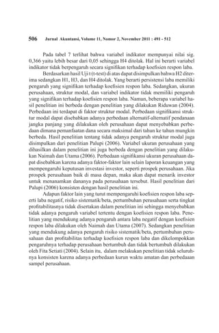506 Jurnal Akuntansi, Volume 11, Nomor 2, November 2011 : 491 - 512
Pada tabel 7 terlihat bahwa variabel indikator mempunyai nilai sig.
0,366 yaitu lebih besar dari 0,05 sehingga H4 ditolak. Hal ini berarti variabel
indikator tidak berpengaruh secara signifikan terhadap koefisien respon laba.
Berdasarkan hasil Uji t (t-test) di atas dapat disimpulkan bahwa H2 diter-
ima sedangkan H1, H3, dan H4 ditolak. Yang berarti persistensi laba memiliki
pengaruh yang signifikan terhadap koefisien respon laba. Sedangkan, ukuran
perusahaan, struktur modal, dan variabel indikator tidak memiliki pengaruh
yang signifikan terhadap koefisien respon laba. Namun, beberapa variabel ha-
sil penelitian ini berbeda dengan penelitian yang dilakukan Riduwan (2004).
Perbedaan ini terdapat di faktor struktur modal. Perbedaan signifikansi struk-
tur modal dapat disebabkan adanya perbedaan alternatif-alternatif pendanaan
jangka panjang yang dilakukan oleh perusahaan dapat menyebabkan perbe-
daan dimana pemanfaatan dana secara maksimal dari tahun ke tahun mungkin
berbeda. Hasil penelitian tentang tidak adanya pengaruh struktur modal juga
disimpulkan dari penelitian Palupi (2006). Variabel ukuran perusahaan yang
dihasilkan dalam penelitian ini juga berbeda dengan penelitian yang dilaku-
kan Naimah dan Utama (2006). Perbedaan signifikansi ukuran perusahaan da-
pat disebabkan karena adanya faktor-faktor lain selain laporan keuangan yang
mempengaruhi keputusan investasi investor, seperti prospek perusahaan. Jika
prospek perusahaan baik di masa depan, maka akan dapat menarik investor
untuk menanamkan dananya pada perusahaan tersebut. Hasil penelitian dari
Palupi (2006) konsisten dengan hasil penelitian ini.
Adapun faktor lain yang turut mempengaruhi koefisien respon laba sep-
erti laba negatif, risiko sistematik/beta, pertumbuhan perusahaan serta tingkat
profitabilitasnya tidak disertakan dalam penelitian ini sehingga menyebabkan
tidak adanya pengaruh variabel tertentu dengan koefisien respon laba. Pene-
litian yang mendukung adanya pengaruh antara laba negatif dengan koefisien
respon laba dilakukan oleh Naimah dan Utama (2007). Sedangkan penelitian
yang mendukung adanya pengaruh risiko sistematik/beta, pertumbuhan peru-
sahaan dan profitabilitas terhadap koefisien respon laba dan dikelompokkan
pengaruhnya terhadap perusahaan bertumbuh dan tidak bertumbuh dilakukan
oleh Fita Setiati (2004). Selain itu, dalam melakukan penelitian tidak seluruh-
nya konsisten karena adanya perbedaan kurun waktu amatan dan perbedaaan
sampel perusahaan.
 