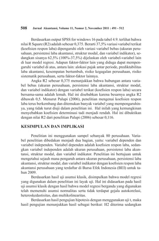 508 Jurnal Akuntansi, Volume 11, Nomor 2, November 2011 : 491 - 512
Berdasarkan output SPSS for windows 16 pada tabel 4.9. terlihat bahwa
nilai R Square (R2) adalah sebesar 0,375. Berarti 37,5% variasi variabel terikat
(koefisien respon laba) dipengaruhi oleh variasi variabel bebas (ukuran peru-
sahaan, persistensi laba akuntansi, struktur modal, dan variabel indikator), se-
dangkan sisanya 62,5% (100%-37,5%) dijelaskan oleh variabel-variabel lain
di luar model regresi. Adapun faktor-faktor lain yang diduga dapat mempen-
garuhi variabel di atas, antara lain: alokasi pajak antar periode, prediktabilitas
laba akuntansi, kesempatan bertumbuh, risiko kegagalan perusahaan, risiko
sistematik perusahaan, serta faktor-faktor lainnya.
Angka R2 sebesar 0,375 menunjukkan bahwa hubungan antara varia-
bel bebas (ukuran perusahaan, persistensi laba akuntansi, struktur modal,
dan variabel indikator) dengan variabel terikat (koefisien respon laba) secara
bersama-sama adalah lemah. Hal ini disebabkan karena besarnya angka R2
dibawah 0,5. Menurut Palupi (2006), penelitian mengenai koefisien respon
laba terus berkembang dan ditemukan banyak variabel yang mempengaruhin-
ya, yang tidak turut diuji dalam penelitian ini. Hal inilah yang kemungkinan
menyebabkan koefisien determinasi tadi menjadi rendah. Hal ini dibuktikan
dengan nilai R2 dari penelitian Palupi (2006) sebesar 0,116.
KESIMPULAN DAN IMPLIKASI
Penelitian ini menggunakan sampel sebanyak 80 perusahaan. Varia-
bel penelitian dibedakan menjadi dua bagian, yaitu: variabel dependen dan
variabel independen. Variabel dependen adalah koefisien respon laba, sedan-
gkan variabel independen adalah ukuran perusahaan, persistensi laba akun-
tansi, struktur modal, dan variabel indikator. Penelitian ini bertujuan untuk
mengetahui sejauh mana pengaruh antara ukuran perusahaan, persistensi laba
akuntansi, struktur modal, dan variabel indikator dengan koefisien respon laba
akuntansi perusahaan yang terdaftar di Bursa Efek Indonesia (BEI) untuk ta-
hun 2009.
Berdasarkan hasil uji asumsi klasik, disimpulkan bahwa model regresi
yang digunakan dalam penelitian ini layak uji. Hal ini didasarkan pada hasil
uji asumsi klasik dengan hasil bahwa model regresi berganda yang digunakan
telah memenuhi asumsi normalitas serta tidak terdapat gejala autokorelasi,
heteroskedastisitas, dan multikolinearitas.
Berdasarkan hasil pengujian hipotesis dengan menggunakan uji t, maka
hasil pengujian menunjukkan hasil sebagai berikut: H2 diterima sedangkan
 