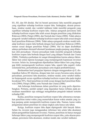 509Pengaruh Ukuran Perusahaan, Persistensi Laba Akuntansi, Struktur Modal
H1, H3, dan H4 ditolak. Hal ini berarti persistensi laba memiliki pengaruh
yang signifikan terhadap koefisien respon laba. Sedangkan, ukuran perusa-
haan, struktur modal, dan variabel indikator tidak memiliki pengaruh yang
signifikan terhadap koefisien respon laba. Adanya pengaruh persistensi laba
terhadap koefisien respon laba telah sesuai dengan penelitian yang dilakukan
Riduwan (2004), Palupi (2006), dan Naimah dan Utama (2006). Tidak adanya
pengaruh variabel indikator terhadap koefisien respon laba telah sesuai dengan
hasil penelitian Riduwan (2004). Tidak adanya pengaruh struktur modal terh-
adap koefisien respon laba berbeda dengan hasil penelitian Riduwan (2004),
namun sesuai dengan penelitian Palupi (2006). Hal ini dapat disebabkan
adanya perbedaan alternatif-alternatif pendanaan jangka panjang yang dilaku-
kan oleh perusahaan. Ukuran perusahaan tidak memiliki pengaruh terhadap
koefisien respon laba berbeda dengan hasil yang didapat Naimah dan Utama
(2006). Timbulnya perbedaan ini sangat dimungkinkan karena adanya faktor-
faktor lain selain laporan keuangan yang mempengaruhi keputusan investasi
investor. Selain itu, kemungkinan diperhatikan faktor-faktor lain yang diang-
gap lebih mempengaruhi koefisien respon laba, seperti laba negatif, risiko
sistematik/beta, pertumbuhan perusahaan serta tingkat profitabilitasnya
Berdasarkan hasil pengujian hipotesis dengan menggunakan uji F, dis-
impulkan bahwa H5 diterima, dengan kata lain secara bersama-sama ukuran
perusahaan, persistensi laba akuntansi, struktur modal, serta variabel indika-
tor berpengaruh secara signifikan terhadap koefisien respon laba pada tingkat
keyakinan 95%. Hasil penelitian ini telah sesuai dengan hasil penelitian Ridu-
wan (2004), Palupi (2006), serta Naimah dan Utama (2006).
Ada beberapa keterbatasan dalam penelitian ini yang perlu dipertim-
bangkan. Pertama, jumlah sampel yang digunakan hanya terbatas pada pe-
rusahaan manufaktur saja sehingga mengabaikan pengaruh industri tertentu
terhadap ERC.
Kedua, penelitian mengenai koefisien respon laba sebenarnya merupa-
kan penelitian runtut waktu yang memerlukan kurun waktu amatan yang cu-
kup panjang untuk memperoleh koefisien respon laba. Namun, kurun waktu
pengamatan dalam penelitian ini cukup singkat yaitu hanya satu tahun.
Ketiga, koefisien respon laba dapat dipengaruhi oleh banyak faktor.
Selain itu, investor juga menggunakan informasi lain selain laba akuntansi
dalam pengambilan keputusan investasi. Namun, penelitian ini hanya menguji
beberapa faktor yang mempengaruhi koefisien respon laba, yaitu ukuran peru-
sahaan, persistensi laba akuntansi, struktur modal, dan variabel indikator.
 