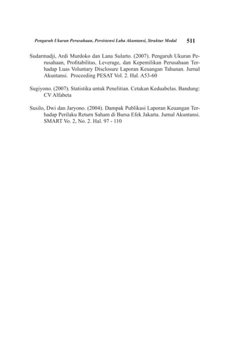 511Pengaruh Ukuran Perusahaan, Persistensi Laba Akuntansi, Struktur Modal
Sudarmadji, Ardi Murdoko dan Lana Sularto. (2007). Pengaruh Ukuran Pe-
rusahaan, Profitabilitas, Leverage, dan Kepemilikan Perusahaan Ter-
hadap Luas Voluntary Disclosure Laporan Keuangan Tahunan. Jurnal
Akuntansi. Proceeding PESAT Vol. 2. Hal. A53-60
Sugiyono. (2007). Statistika untuk Penelitian. Cetakan Keduabelas. Bandung:
CV Alfabeta
Susilo, Dwi dan Jaryono. (2004). Dampak Publikasi Laporan Keuangan Ter-
hadap Perilaku Return Saham di Bursa Efek Jakarta. Jurnal Akuntansi.
SMART Vo. 2, No. 2. Hal. 97 - 110
 