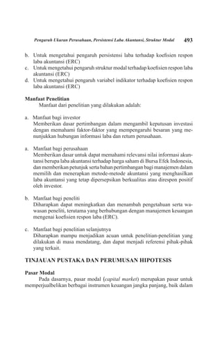 493Pengaruh Ukuran Perusahaan, Persistensi Laba Akuntansi, Struktur Modal
Untuk mengetahui pengaruh persistensi laba terhadap koefisien responb.	
laba akuntansi (ERC)
Untuk mengetahui pengaruh struktur modal terhadap koefisien respon labac.	
akuntansi (ERC)
Untuk mengetahui pengaruh variabel indikator terhadap koefisien respond.	
laba akuntansi (ERC)
Manfaat Penelitian
Manfaat dari penelitian yang dilakukan adalah:
a. Manfaat bagi investor
	 Memberikan dasar pertimbangan dalam mengambil keputusan investasi
dengan memahami faktor-faktor yang mempengaruhi besaran yang me-
nunjukkan hubungan informasi laba dan return perusahaan.
Manfaat bagi perusahaana.	
	 Memberikan dasar untuk dapat memahami relevansi nilai informasi akun-
tansi berupa laba akuntansi terhadap harga saham di Bursa Efek Indonesia,
dan memberikan petunjuk serta bahan pertimbangan bagi manajemen dalam
memilih dan menerapkan metode-metode akuntansi yang menghasilkan
laba akuntansi yang tetap dipersepsikan berkualitas atau direspon positif
oleh investor.
Manfaat bagi penelitib.	
	 Diharapkan dapat meningkatkan dan menambah pengetahuan serta wa-
wasan peneliti, terutama yang berhubungan dengan manajemen keuangan
mengenai koefisien respon laba (ERC).
Manfaat bagi penelitian selanjutnyac.	
	 Diharapkan mampu menjadikan acuan untuk penelitian-penelitian yang
dilakukan di masa mendatang, dan dapat menjadi referensi pihak-pihak
yang terkait.
TINJAUAN PUSTAKA DAN PERUMUSAN HIPOTESIS
Pasar Modal
Pada dasarnya, pasar modal (capital market) merupakan pasar untuk
memperjualbelikan berbagai instrumen keuangan jangka panjang, baik dalam
 