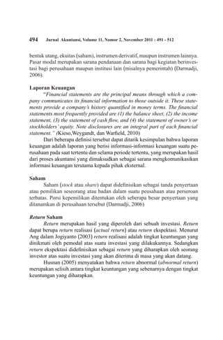 494 Jurnal Akuntansi, Volume 11, Nomor 2, November 2011 : 491 - 512
bentuk utang, ekuitas (saham), instrumen derivatif, maupun instrumen lainnya.
Pasar modal merupakan sarana pendanaan dan sarana bagi kegiatan berinves-
tasi bagi perusahaan maupun institusi lain (misalnya pemerintah) (Darmadji,
2006).
Laporan Keuangan
“Financial statements are the principal means through which a com-
pany communicates its financial information to those outside it. These state-
ments provide a company’s history quantified in money terms. The financial
statements most frequently provided are (1) the balance sheet, (2) the income
statement, (3) the statement of cash flow, and (4) the statement of owner’s or
stockholders’ equity. Note disclosures are an integral part of each financial
statement.” (Kieso,Weygandt, dan Warfield, 2010)
Dari beberapa definisi tersebut dapat ditarik kesimpulan bahwa laporan
keuangan adalah laporan yang berisi informasi-informasi keuangan suatu pe-
rusahaan pada saat tertentu dan selama periode tertentu, yang merupakan hasil
dari proses akuntansi yang dimaksudkan sebagai sarana mengkomunikasikan
informasi keuangan terutama kepada pihak eksternal.
Saham
Saham (stock atau share) dapat didefinisikan sebagai tanda penyertaan
atau pemilikan seseorang atau badan dalam suatu peusahaan atau perseroan
terbatas. Porsi kepemilikan ditentukan oleh seberapa besar penyertaan yang
ditanamkan di perusahaan tersebut (Darmadji, 2006)
Return Saham
Return merupakan hasil yang diperoleh dari sebuah investasi. Return
dapat berupa return realisasi (actual return) atau return ekspektasi. Menurut
Ang dalam Jogiyanto (2003) return realisasi adalah tingkat keuntungan yang
dinikmati oleh pemodal atas suatu investasi yang dilakukannya. Sedangkan
return ekspektasi didefinisikan sebagai return yang diharapkan oleh seorang
investor atas suatu investasi yang akan diterima di masa yang akan datang.
Husnan (2005) menyatakan bahwa return abnormal (abnormal return)
merupakan selisih antara tingkat keuntungan yang sebenarnya dengan tingkat
keuntungan yang diharapkan.
 