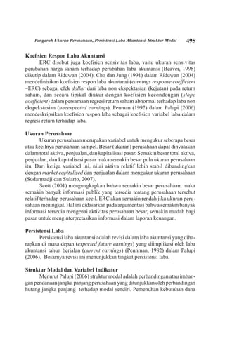 495Pengaruh Ukuran Perusahaan, Persistensi Laba Akuntansi, Struktur Modal
Koefisien Respon Laba Akuntansi
ERC disebut juga koefisien sensivitas laba, yaitu ukuran sensivitas
perubahan harga saham terhadap perubahan laba akuntansi (Beaver, 1998)
dikutip dalam Riduwan (2004). Cho dan Jung (1991) dalam Riduwan (2004)
mendefinisikan koefisien respon laba akuntansi (earnings response coefficient
–ERC) sebagai efek dollar dari laba non ekspektasian (kejutan) pada return
saham, dan secara tipikal diukur dengan koefisien kecondongan (slope
coefficient) dalam persamaan regresi return saham abnormal terhadap laba non
ekspekstasian (uneexpected earnings). Penman (1992) dalam Palupi (2006)
mendeskripsikan koefisien respon laba sebagai koefisien variabel laba dalam
regresi return terhadap laba.
Ukuran Perusahaan
Ukuran perusahaan merupakan variabel untuk mengukur seberapa besar
atau kecilnya perusahaan sampel. Besar (ukuran) perusahaan dapat dinyatakan
dalam total aktiva, penjualan, dan kapitalisasi pasar. Semakin besar total aktiva,
penjualan, dan kapitalisasi pasar maka semakin besar pula ukuran perusahaan
itu. Dari ketiga variabel ini, nilai aktiva relatif lebih stabil dibandingkan
dengan market capitalized dan penjualan dalam mengukur ukuran perusahaan
(Sudarmadji dan Sularto, 2007).
Scott (2001) mengungkapkan bahwa semakin besar perusahaan, maka
semakin banyak informasi publik yang tersedia tentang perusahaan tersebut
relatif terhadap perusahaan kecil. ERC akan semakin rendah jika ukuran peru-
sahaan meningkat. Hal ini didasarkan pada argumentasi bahwa semakin banyak
informasi tersedia mengenai aktivitas perusahaan besar, semakin mudah bagi
pasar untuk menginterpretasikan informasi dalam laporan keuangan.
Persistensi Laba
Persistensi laba akuntansi adalah revisi dalam laba akuntansi yang diha-
rapkan di masa depan (expected future earnings) yang diimplikasi oleh laba
akuntansi tahun berjalan (current earnings) (Pennman, 1982) dalam Palupi
(2006). Besarnya revisi ini menunjukkan tingkat persistensi laba.
Struktur Modal dan Variabel Indikator
Menurut Palupi (2006) struktur modal adalah perbandingan atau imban-
gan pendanaan jangka panjang perusahaan yang ditunjukkan oleh perbandingan
hutang jangka panjang terhadap modal sendiri. Pemenuhan kebutuhan dana
 