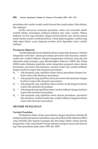 496 Jurnal Akuntansi, Volume 11, Nomor 2, November 2011 : 491 - 512
perusahaan dari sumber modal sendiri berasal dari modal saham, laba ditahan,
dan cadangan.
Ketika menyusun instrumen penelitian, maka cara termudah adalah
terlebih dahulu menetapkan indikator-indikator dari suatu variabel. Makna
indikator ini bisa juga diartikan sebagai kriteria-kriteria atau ukuran-ukuran
untuk menilai sesuatu variabel penelitian. Untuk dapat mengukur variabel yang
tidak dapat diukur secara langsung tersebut, perlu digunakan suatu variabel
indikator.
Perumusan Hipotesis
Variabel dependen di sini adalah koefisien respon laba akuntansi. Variabel
independen terdiri dari : ukuran perusahaan, persistensi laba akuntansi, struktur
modal, dan variabel indikator. Dengan menggunakan informasi yang ada, dan
didasarkan pada kerangka yang dikembangkan Riduwan (2004) dan Palupi
(2006) maka dilakukan penelitian untuk mengetahui pengaruh antara ukuran
perusahaan, persistensi laba akuntansi, struktur modal, dan variabel indikator
dengan koefisien respon laba akuntansi perusahaan.
H1
	 =	 Ada pengaruh yang signifikan antara ukuran perusahaan dengan koe-
fisien respon laba akuntansi perusahaan.
H2
	 =	 Ada pengaruh yang signifikan antara persistensi laba akuntansi dengan
koefisien respon laba akuntansi perusahaan.
H3
	 =	 Ada pengaruh yang signifikan antara struktur modal dengan koefisien
respon laba akuntansi perusahaan.
H4
	 =	 Ada pengaruh yang signifikan antara variabel indikator dengan koefisien
respon laba akuntansi perusahaan.
H5
	 =	 Ada pengaruh yang signifikan antara ukuran perusahaan, persistensi
laba akuntansi, struktur modal, dan variabel indikator dengan koefisien
respon laba akuntansi perusahaan.
METODE PENELITIAN
Variabel Penelitian
Pembahasan dalam skripsi akan dibatasi dengan penelitian terhadap 80
(delapan puluh) perusahaan manufaktur yang ada di Bursa Efek Indonesia (BEI)
yang memiliki data laporan keuangan dan data harga saham selama periode
pengamatan. Data yang diambil berupa laporan keuangan (neraca dan laporan
rugi laba) perusahaan pada tahun 2008 dan 2009.
 