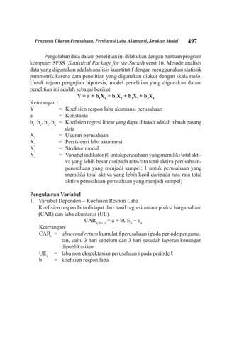 497Pengaruh Ukuran Perusahaan, Persistensi Laba Akuntansi, Struktur Modal
Pengolahan data dalam penelitian ini dilakukan dengan bantuan program
komputer SPSS (Statistical Package for the Social) versi 16. Metode analisis
data yang digunakan adalah analisis kuantitatif dengan menggunakan statistik
parametrik karena data penelitian yang digunakan diukur dengan skala rasio.
Untuk tujuan pengujian hipotesis, model penelitian yang digunakan dalam
penelitian ini adalah sebagai berikut:
Y = a + b1
X1
+ b2
X2
+ b3
X3
+ b4
X4
Keterangan :
Y	 =	 Koefisien respon laba akuntansi perusahaan
a	 =	 Konstanta
b1
, b2
, b3
, b4	
=	 Koefisien regresi linear yang dapat ditaksir adalah n buah pasang
data
X1
	 =	 Ukuran perusahaan
X2
	 =	 Persistensi laba akuntansi
X3
	 =	 Struktur modal
X4
	 =	 Variabel indikator (0 untuk perusahaan yang memiliki total akti-
va yang lebih besar daripada rata-rata total aktiva perusahaan-
perusahaan yang menjadi sampel; 1 untuk perusahaan yang
memiliki total aktiva yang lebih kecil daripada rata-rata total
aktiva perusahaan-perusahaan yang menjadi sampel)
Pengukuran Variabel
Variabel Dependen – Koefisien Respon Laba1.	
	 Koefisien respon laba didapat dari hasil regresi antara proksi harga saham
(CAR) dan laba akuntansi (UE).
CARi(-3,+3)
= a + bUEit
+ εit
Keterangan:
CARi
= 	 abnormal return kumulatif perusahaan i pada periode pengama-
tan, yaitu 3 hari sebelum dan 3 hari sesudah laporan keuangan
dipublikasikan
UEit
	 = 	 laba non ekspektasian perusahaan i pada periode t
b 	 = 	 koefisien respon laba
 