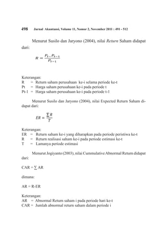 498 Jurnal Akuntansi, Volume 11, Nomor 2, November 2011 : 491 - 512
Menurut Susilo dan Jaryono (2004), nilai Return Saham didapat
dari:
Keterangan:
R 	 = 	Return saham perusahaan ke-i selama periode ke-t
Pt 	 = 	Harga saham perusahaan ke-i pada periode t
Pt-1 	= 	Harga saham perusahaan ke-i pada periode t-1
	
Menurut Susilo dan Jaryono (2004), nilai Expected Return Saham di-
dapat dari:
Keterangan:
ER 	 = 	 Return saham ke-i yang diharapkan pada periode peristiwa ke-t
R 	 = 	 Return realisasi saham ke-i pada periode estimasi ke-t
T 	 = 	 Lamanya periode estimasi
Menurut Jogiyanto (2003), nilai CummulativeAbnormal Return didapat
dari:
CAR = ∑ AR
dimana:
AR = R-ER
Keterangan:
AR 	 = 	Abnormal Return saham i pada periode hari ke-t
CAR = 	Jumlah abnormal return saham dalam periode i
 
