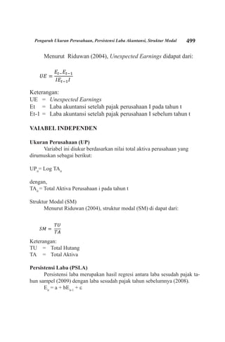499Pengaruh Ukuran Perusahaan, Persistensi Laba Akuntansi, Struktur Modal
Menurut Riduwan (2004), Unexpected Earnings didapat dari:
Keterangan:
UE 	 = 	 Unexpected Earnings
Et 	 = 	 Laba akuntansi setelah pajak perusahaan I pada tahun t
Et-1 	= 	 Laba akuntansi setelah pajak perusahaan I sebelum tahun t
VAIABEL INDEPENDEN
Ukuran Perusahaan (UP)
Variabel ini diukur berdasarkan nilai total aktiva perusahaan yang
dirumuskan sebagai berikut:
UPit
= Log TAit
dengan,
TAit
= Total Aktiva Perusahaan i pada tahun t
Struktur Modal (SM)
Menurut Riduwan (2004), struktur modal (SM) di dapat dari:
Keterangan:
TU 	 = 	 Total Hutang
TA 	 = 	 Total Aktiva
Persistensi Laba (PSLA)
Persistensi laba merupakan hasil regresi antara laba sesudah pajak ta-
hun sampel (2009) dengan laba sesudah pajak tahun sebelumnya (2008).
Eit
= a + bEit-1
+ ε
 