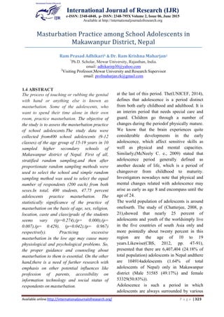 International Journal of Research (IJR)
e-ISSN: 2348-6848, p- ISSN: 2348-795X Volume 2, Issue 06, June 2015
Available at http://internationaljournalofresearch.org
Available online:http://internationaljournalofresearch.org/ P a g e | 323
1.4 ABSTRACT
The process of touching or rubbing the genital
with hand or anything else is known as
masturbation. Some of the adolescents, who
want to spend their time alone in their own
room, practice masturbation. The objective of
the study is to assess the masturbation practice
of school adolescents.The study data were
collected from400 school adolescents (9-12
classes) of the age group of 15-19 years in 10
sampled higher secondary schools of
Makawanpur district of Nepal. First of all,
stratified random sampling,and then after
proportionate random sampling methods were
used to select the school and simple random
sampling method was used to select the equal
number of respondents (200 each) from both
sexes.In total, 400 students, 47.75 percent
adolescents practice masturbation. The
statistically significance of the practice of
masturbation on the basis of age, sex, religion,
location, caste and class/grade of the students
seems vary ((p=0.274),(p= 0.000),(p=
0.007),(p= 0.429), (p=0.042),(p= 0.967)
respectively). Practicing excessive
masturbation in the low age may cause many
physiological and psychological problems. So,
the proper guidance and counseling about
masturbation to them is essential. On the other
hand,there is a need of further research with
emphasis on other potential influences like
profession of parents, accessibility on
information technology and social status of
respondents on masturbation.
1.5 Key Words: Age and sex, Caste and
Religion, Location,Masturbation Practice,
School Adolescents
1.6 INTRODUCTION
Adolescence is the period of growth and
development. The emotional, physical, mental
and social developments are being completed
at the last of this period. The(UNICEF, 2014),
defines that adolescence is a period distinct
from both early childhood and adulthood. It is
an interim period that needs special care and
guard. Children go through a number of
changes during the periodof physically mature.
We know that the brain experiences quite
considerable developments in the early
adolescence, which affect sensitive skills as
well as physical and mental capacities.
Similarly,(McNeely C. e., 2009) stated that
adolescence period generally defined as
another decade of life, which is a period of
changeover from childhood to maturity.
Investigators nowadays note that physical and
mental changes related with adolescence may
arise as early as age 8 and encompass until the
age of 24.
The world population of adolescents is around
onefourth. The study of (Chatterjee, 2008, p.
21),showed that nearly 25 percent of
adolescents and youth of the worldsimply live
in the five countries of south Asia only and
more pointedly about twenty percent in this
region are the age of 10 to 19
years.Likewise(CBS, 2012, pp. 47-91),
presented that there are 6,407,404 (24.18% of
total population) adolescents in Nepal andthere
are 104914adolescents (1.64% of total
adolescents of Nepal) only in Makawanpur
district (Male 51585 (49.17%) and female
53329(50.83%)).
Adolescence is such a period in which
adolescents are always surrounded by various
Masturbation Practice among School Adolescents in
Makawanpur District, Nepal
Ram Prasad Adhikari1 & Dr. Ram Krishna Maharjan2
1
Ph.D. Scholar, Mewar University, Rajasthan, India.
email: adhikarirp30@yahoo.com
2
Visiting Professor,Mewar University and Research Supervisor
email: profmaharjan.rk@gmail.com
 