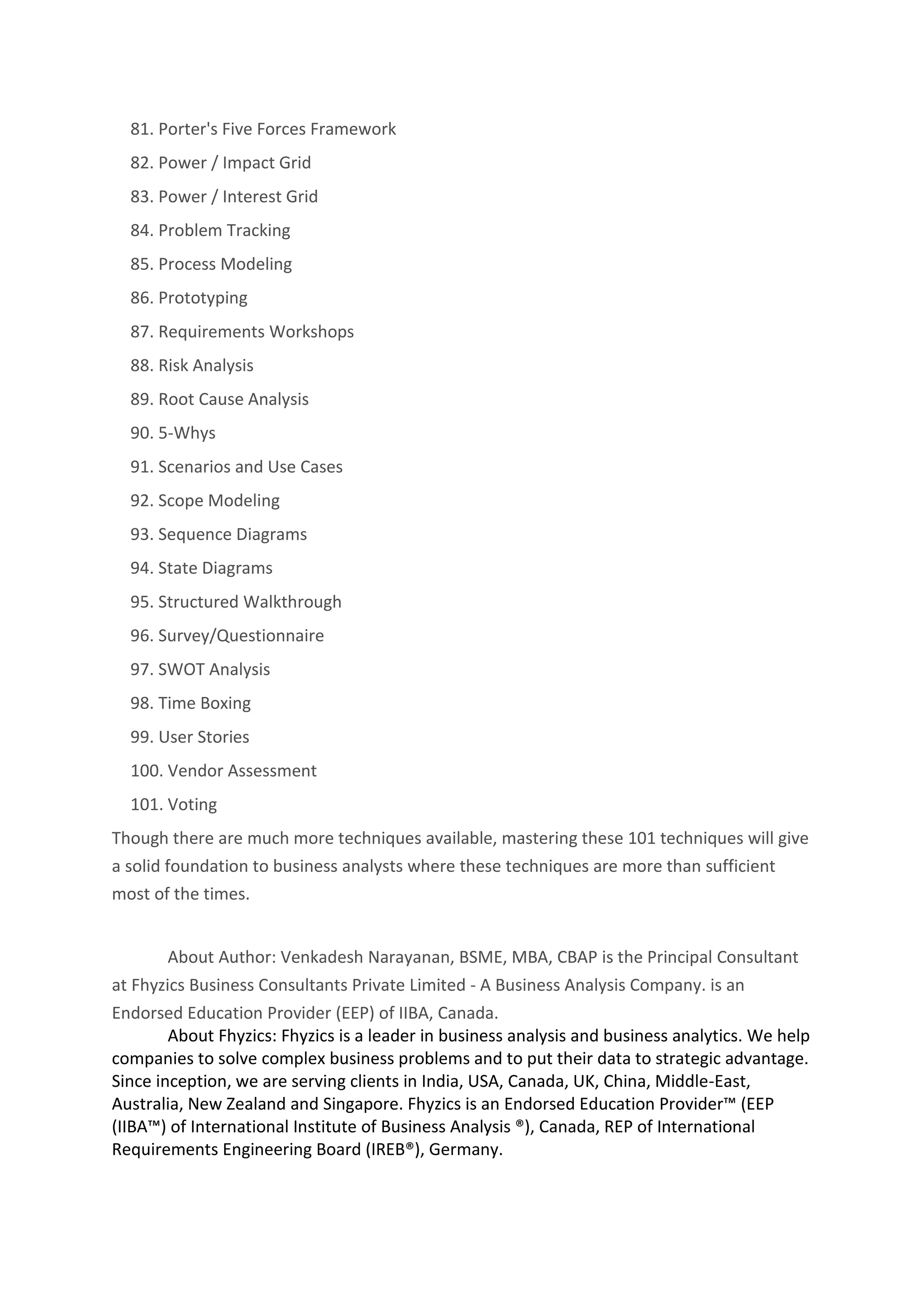 81. Porter's Five Forces Framework
82. Power / Impact Grid
83. Power / Interest Grid
84. Problem Tracking
85. Process Modeling
86. Prototyping
87. Requirements Workshops
88. Risk Analysis
89. Root Cause Analysis
90. 5-Whys
91. Scenarios and Use Cases
92. Scope Modeling
93. Sequence Diagrams
94. State Diagrams
95. Structured Walkthrough
96. Survey/Questionnaire
97. SWOT Analysis
98. Time Boxing
99. User Stories
100. Vendor Assessment
101. Voting
Though there are much more techniques available, mastering these 101 techniques will give
a solid foundation to business analysts where these techniques are more than sufficient
most of the times.
About Author: Venkadesh Narayanan, BSME, MBA, CBAP is the Principal Consultant
at Fhyzics Business Consultants Private Limited - A Business Analysis Company. is an
Endorsed Education Provider (EEP) of IIBA, Canada.
About Fhyzics: Fhyzics is a leader in business analysis and business analytics. We help
companies to solve complex business problems and to put their data to strategic advantage.
Since inception, we are serving clients in India, USA, Canada, UK, China, Middle-East,
Australia, New Zealand and Singapore. Fhyzics is an Endorsed Education Provider™ (EEP
(IIBA™) of International Institute of Business Analysis ®), Canada, REP of International
Requirements Engineering Board (IREB®), Germany.
 