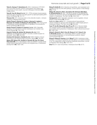 Hormone cross-talk and root growth  |  Page 9 of 9
Takei K, Yamaya T, Sakakibara H. 2004. Arabidopsis CYP735A1
and CYP735A2 encode cytokinin hydroxylases that catalyze the
biosynthesis of trans-zeatin. Journal of Biological Chemistry 279,
41866–41872.
Tang W, Yuan M, Wang R, et al. 2011. PP2A activates brassinosteroid-
responsive gene expression and plant growth by dephosphorylating BZR1.
Nature Cell Biology 13, 124–131.
Thimann KV. 1977. Hormone action in the whole life of plants . Amherst:
University of Massachusetts Press.
Ubeda-Tomas S, Swarup R, Coates J, Swarup K, Laplaze L,
Beemster GT, Hedden P, Bhalerao R, Bennett MJ. 2008. Root growth
in Arabidopsis requires gibberellin/DELLA signalling in the endodermis.
Nature Cell Biology 10, 625–628.
Ubeda-Tomás S, Federici F, Casimiro I, et al. 2009. Gibberellin
signaling in the endodermis controls Arabidopsis root meristem size.
Current Biology 19, 1194–1199.
Ueguchi-Tanaka M, Ashikari M, Nakajima M, et al. 2005.
GIBBERELLIN INSENSITIVE DWARF1 encodes a soluble receptor for
gibberellin. Nature 437, 693–698.
Umehara M, Hanada A, Yoshida S, et al. 2008. Inhibition of shoot
branching by new terpenoid plant hormones. Nature 455, 195–200.
Waters MT, Nelson DC, Scaffidi A, Flematti GR, Sun YK, Dixon
KW, Smith SM. 2012. Specialisation within the DWARF14 protein family
confers distinct responses to karrikins and strigolactones in Arabidopsis.
Development 139, 1285–1295.
Wang R, Estelle M. 2014. Diversity and specificity: auxin perception and
signaling through the TIR1/AFB pathway. Current Opinion in Plant Biology
21C, 51–58.
Willige BC, Ghosh S, Nill C, Zourelidou M, Dohmann EM, Maier
A, Schwechheimer C. 2007. The DELLA domain of GA INSENSITIVE
mediates the interaction with the GA INSENSITIVE DWARF1A gibberellin
receptor of Arabidopsis. The Plant Cell 19, 1209–1220.
Yamaguchi S. 2008. Gibberellin metabolism and its regulation. Annual
Review of Plant Biology 59, 225–251.
Yu X, Li L, Zola J, et al. 2011. A brassinosteroid transcriptional
network revealed by genome-wide identification of BESI target genes in
Arabidopsis thaliana. The Plant Journal 65, 634–646.
Yuan TT, Xu HH, Zhang KX, Guo TT, Lu YT. 2014. Glucose inhibits
root meristem growth via ABA INSENSITIVE 5, which represses PIN1
accumulation and auxinactivity in Arabidopsis. Plant, cell and environment
37, 1338–1350.
Zhang K, Novak O, Wei Z, Gou M, Zhang X, Yu Y, Yang H, Cai
Y, Strnad M, Liu CJ. 2014. Arabidopsis ABCG14 protein controls
the acropetal translocation of root-synthesized cytokinins. Nature
Communications 5, 3274.
Zhang R, Wang B, Ouyang J, Li J, Wang Y. 2008. Arabidopsis indole
synthase, a homolog of tryptophan synthase alpha, is an enzyme involved
in the Trp-independent indole-containing metabolite biosynthesis. Journal
of Integrative Plant Biology 50, 1070–1077.
Zhao Y. 2014. Auxin biosynthesis. Arabidopsis Book 12, e0173.
atRajivGandhiCentreforBiotechnology(RGCB)onSeptember13,2015http://jxb.oxfordjournals.org/Downloadedfrom
 