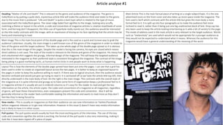 Article analyse #1
Main Article This is the main factual piece of writing on a single subject/topic. It is the one
advertised more on the front cover and also takes up more space inside the magazine. The
font used is Serif which contrasts with the article title but gives the main body a more
formal feel to it. It is split up into four paragraphs as to make the audience feel more
inclined to read it, rather than it being just one big unattractive block of text. Drop cap has
also been used to keep the article looking entertaining as it adds a bit of variety to the page.
The mode of address used in the main article is very relevant to the target audience. Words
such as “melancholy” are used which would not be appropriate for a younger audience as
they would not be expected to understand what it means. Whereas the audience for this
magazine would have a general understanding of the meaning of the word.
Heading-“Matter of Life and Death” This is relevant to the genre and audience of the magazine. The genre is
Indie/Rock so by putting a quite dark, mysterious article title will make the audience think and relate to the genre,
due to the music that is produced. “Life and Death” is quite a dark topic which is related to the type of music
associated with the Indie/Rock genre. The never edgy faded font signifies to the image, looking very scruffy,
matching a theme or layout in the article, a code and convention of magazine articles is creative mastheads of some
form, and Kerrang don’t disappoint, the titles use of hyperbole really stands out, the audience would be interested
as the title really contrasts with the image, with an expression of kissing on his face signifying that the article may be
funny and interesting to read.
Main Image This is the main focal point of the double page and is the used as a quick and incisive way to grab the
audience’s attention. Usually, the main image is a well-known icon of the genre of the magazine in order to relate to
fans of the genre and the target audience. This takes up one whole page of the double page spread so it is obvious
that this is the main image of the pages. Despite the model is facing the camera, his eyes are closed which means
direct address is not used. The style of the model is relevant to the theme and genre of the magazine. His messy hair
and unbuttoned shirt suggests the grungy, informal design of the magazine. This will keep the targeted audience
interested in the magazine as their preferred style is consistent throughout the magazine. The contrast of the image
being joking is a good marketing tactic, as human instinct kicks in and people want to know what is happening.
Layout This is how the elements of the double page spread have been put onto the pages. I can see that a grid has
been used in order to create an organised layout across the two pages. It is better to keep an organised layout to
the pages in order to keep the audience willing to read it. If there was no logical structure, then the audience would
become confused and would just give up trying to read it. It is sectioned off so we have the article title top left, then
directly underneath is the main body of text. On the right is the main image. This contrasts with the overall style of
the magazine as it is quite informal and grungy so to have some form of organisation keeps a professional feel to it.
In magazine articles it is usually set out in ordered columns so it’s easy for the reader to read and get the key
information on the article, the article copies the codes and conventions of a magazine as all magazines, regardless
of genre, will have these characteristics, even newspapers present this code and convention . Also it will be
generally informal so the reader feels comfortable reading the information and wants to read more as they don’t
feel like they’re being forced to.
New media – This is usually on magazines so that their audience can see new information on Twitter/Facebook
before magazine releases or to get new information. However in this issue Q doesn’t have new media information
but is likely to have it in other issues.
Pull quotes- The pull quotes would usually be from the most exciting parts of the interview. The use of this key
code and convention signifies the article is exciting, the format of the pull quote is also very interesting, making it
look like it have been ripped off a piece of paper.
 