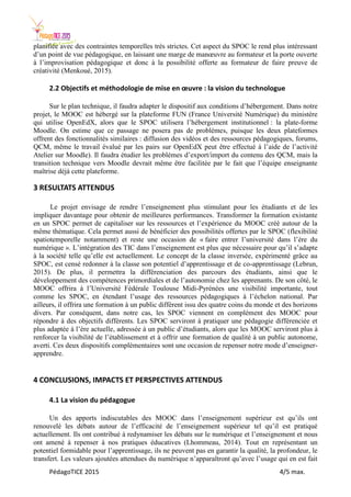 PédagoTICE 2015 4/5 max.
planifiée avec des contraintes temporelles très strictes. Cet aspect du SPOC le rend plus intéressant
d’un point de vue pédagogique, en laissant une marge de manœuvre au formateur et la porte ouverte
à l’improvisation pédagogique et donc à la possibilité offerte au formateur de faire preuve de
créativité (Menkoué, 2015).
2.2 Objectifs et méthodologie de mise en œuvre : la vision du technologue
Sur le plan technique, il faudra adapter le dispositif aux conditions d’hébergement. Dans notre
projet, le MOOC est hébergé sur la plateforme FUN (France Université Numérique) du ministère
qui utilise OpenEdX, alors que le SPOC utilisera l’hébergement institutionnel : la plate-forme
Moodle. On estime que ce passage ne posera pas de problèmes, puisque les deux plateformes
offrent des fonctionnalités similaires : diffusion des vidéos et des ressources pédagogiques, forums,
QCM, même le travail évalué par les pairs sur OpenEdX peut être effectué à l’aide de l’activité
Atelier sur Moodle). Il faudra étudier les problèmes d’export/import du contenu des QCM, mais la
transition technique vers Moodle devrait même être facilitée par le fait que l’équipe enseignante
maîtrise déjà cette plateforme.
3 RESULTATS ATTENDUS
Le projet envisage de rendre l’enseignement plus stimulant pour les étudiants et de les
impliquer davantage pour obtenir de meilleures performances. Transformer la formation existante
en un SPOC permet de capitaliser sur les ressources et l’expérience du MOOC créé autour de la
même thématique. Cela permet aussi de bénéficier des possibilités offertes par le SPOC (flexibilité
spatiotemporelle notamment) et reste une occasion de « faire entrer l’université dans l’ère du
numérique ». L’intégration des TIC dans l’enseignement est plus que nécessaire pour qu’il s’adapte
à la société telle qu’elle est actuellement. Le concept de la classe inversée, expérimenté grâce au
SPOC, est censé redonner à la classe son potentiel d’apprentissage et de co-apprentissage (Lebrun,
2015). De plus, il permettra la différenciation des parcours des étudiants, ainsi que le
développement des compétences primordiales et de l’autonomie chez les apprenants. De son côté, le
MOOC offrira à l’Université Fédérale Toulouse Midi-Pyrénées une visibilité importante, tout
comme les SPOC, en étendant l’usage des ressources pédagogiques à l’échelon national. Par
ailleurs, il offrira une formation à un public différent issu des quatre coins du monde et des horizons
divers. Par conséquent, dans notre cas, les SPOC viennent en complément des MOOC pour
répondre à des objectifs différents. Les SPOC serviront à pratiquer une pédagogie différenciée et
plus adaptée à l’ère actuelle, adressée à un public d’étudiants, alors que les MOOC serviront plus à
renforcer la visibilité de l’établissement et à offrir une formation de qualité à un public autonome,
averti. Ces deux dispositifs complémentaires sont une occasion de repenser notre mode d’enseigner-
apprendre.
4 CONCLUSIONS, IMPACTS ET PERSPECTIVES ATTENDUS
4.1 La vision du pédagogue
Un des apports indiscutables des MOOC dans l’enseignement supérieur est qu’ils ont
renouvelé les débats autour de l’efficacité de l’enseignement supérieur tel qu’il est pratiqué
actuellement. Ils ont contribué à redynamiser les débats sur le numérique et l’enseignement et nous
ont amené à repenser à nos pratiques éducatives (Lhommeau, 2014). Tout en représentant un
potentiel formidable pour l’apprentissage, ils ne peuvent pas en garantir la qualité, la profondeur, le
transfert. Les valeurs ajoutées attendues du numérique n’apparaîtront qu’avec l’usage qui en est fait
 