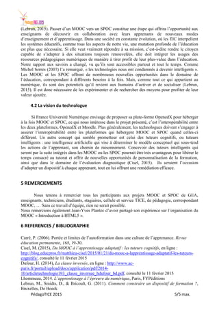 PédagoTICE 2015 5/5 max.
(Lebrun, 2015). Passer d’un MOOC vers un SPOC constitue une étape qui offrira l’opportunité aux
enseignants de découvrir en collaboration avec leurs apprenants de nouveaux modes
d’enseignement et d’apprentissage. Dans une société en constante évolution, où les TIC interpellent
les systèmes éducatifs, comme tous les aspects de notre vie, une mutation profonde de l’éducation
est plus que nécessaire. Si elle veut vraiment répondre à sa mission, c’est-à-dire rendre le citoyen
capable de s’adapter à des situations toujours renouvelées, elle doit intégrer les usages des
ressources pédagogiques numériques de manière à tirer profit de leur plus-value dans l’éducation.
Notre rapport aux savoirs a changé, vu qu’ils sont accessibles partout et tout le temps. Comme
Michel Serres (2007) l’a remarqué, « les technologies nous ont condamnés à devenir intelligents ».
Les MOOC et les SPOC offrent de nombreuses nouvelles opportunités dans le domaine de
l’éducation, correspondant à différents besoins à la fois. Mais, comme tout ce qui appartient au
numérique, ils sont des potentiels qu’il revient aux humains d’activer et de socialiser (Lebrun,
2015). Il est donc nécessaire de les expérimenter et de rechercher des moyens pour profiter de leur
valeur ajoutée.
4.2 La vision du technologue
Si France Université Numérique envisage de proposer sa plate-forme OpenedX pour héberger
à la fois MOOC et SPOC, ce qui nous intéresse dans le projet présenté, c’est l’interopérabilité entre
les deux plateformes, OpenedX et Moodle. Plus généralement, les technologues doivent s’engager à
assurer l’interopérabilité entre les plateformes qui hébergent MOOC et SPOC quand celles-ci
diffèrent. Un autre concept qui semble prometteur est celui des tuteurs cognitifs, ou tuteurs
intelligents : une intelligence artificielle qui vise à déterminer le modèle conceptuel qui sous-tend
les actions de l’apprenant, son chemin de raisonnement. Concevoir des tuteurs intelligents qui
seront par la suite intégrés dans les MOOC ou les SPOC pourrait être très avantageux pour libérer le
temps consacré au tutorat et offrir de nouvelles opportunités de personnalisation de la formation,
ainsi que dans le domaine de l’évaluation diagnostique (Cisel, 2015). Ils seraient l’occasion
d’adapter un dispositif à chaque apprenant, tout en lui offrant une remédiation efficace.
5 REMERCIEMENTS
Nous tenons à remercier tous les participants aux projets MOOC et SPOC de GEA,
enseignants, techniciens, étudiants, stagiaires, cellule et service TICE, de pédagogie, correspondant
MOOC, … Sans ce travail d’équipe, rien ne serait possible.
Nous remercions également Jean-Yves Plantec d’avoir partagé son expérience sur l’organisation du
MOOC « Introduction à HTML5 ».
6 REFERENCES / BIBLIOGRAPHIE
Carré, P. (2006). Portée et limites de l’autoformation dans une culture de l’apprenance. Revue
éducation permanente, 168, 19-30.
Cisel, M. (2015), Du MOOC à l’apprentissage adaptatif : les tuteurs cognitifs, en ligne :
http://blog.educpros.fr/matthieu-cisel/2015/01/21/du-mooc-a-lapprentissage-adaptatif-les-tuteurs-
cognitifs/, consulté le 11 février 2015
Dufour, H. (2014), La classe inversée, en ligne : http://www.ac-
paris.fr/portail/upload/docs/application/pdf/2014-
10/articletechnologie193_classe_inversee_hdufour_bd.pdf, consulté le 11 février 2015
Lhommeau, 2014. L’apprentissage à l’épreuve du numérique, Paris, FYPéditions
Lebrun, M., Smidts, D., & Bricoult, G. (2011). Comment construire un dispositif de formation ?,
Bruxelles, De Boeck
 