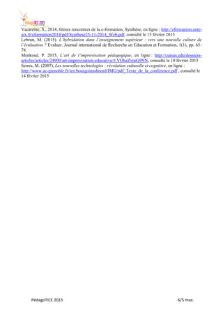 PédagoTICE 2015 6/5 max.
Vacaresse, S., 2014, 6èmes rencontres de la e-formation, Synthèse, en ligne : http://eformation.ente-
aix.fr/eformation2014/pdf/Synthese25-11-2014_Web.pdf, consulté le 15 février 2015
Lebrun, M. (2015). L’hybridation dans l’enseignement supérieur : vers une nouvelle culture de
l’évaluation ? Evaluer. Journal international de Recherche en Education et Formation, 1(1), pp. 65-
78.
Menkoué, P. 2015, L’art de l’improvisation pédagogique, en ligne : http://cursus.edu/dossiers-
articles/articles/24900/art-improvisation-educative/#.VOhzZvmG9NN, consulté le 10 février 2015
Serres, M. (2007), Les nouvelles technologies : révolution culturelle et cognitive, en ligne :
http://www.ac-grenoble.fr/ien.bourgoinashnord/IMG/pdf_Texte_de_la_conference.pdf , consulté le
14 février 2015
 