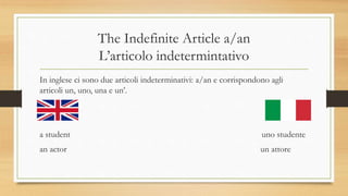 The Indefinite Article a/an
L’articolo indetermintativo
In inglese ci sono due articoli indeterminativi: a/an e corrispondono agli
articoli un, uno, una e un’.
a student uno studente
an actor un attore
 