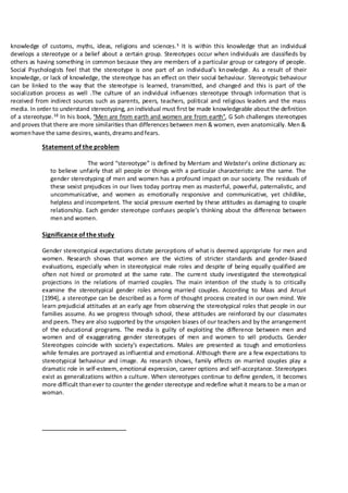 knowledge of customs, myths, ideas, religions and sciences.1
It is within this knowledge that an individual
develops a stereotype or a belief about a certain group. Stereotypes occur when individuals are classifieds by
others as having something in common because they are members of a particular group or category of people.
Social Psychologists feel that the stereotype is one part of an individual’s knowledge. As a result of their
knowledge, or lack of knowledge, the stereotype has an effect on their social behaviour. Stereotypic behaviour
can be linked to the way that the stereotype is learned, transmitted, and changed and this is part of the
socialization process as well .The culture of an individual influences stereotype through information that is
received from indirect sources such as parents, peers, teachers, political and religious leaders and the mass
media. In order to understand stereotyping, an individual must first be made knowledgeable about the definition
of a stereotype.12
In his book, ‘Men are from earth and women are from earth’, G Soh challenges stereotypes
and proves that there are more similarities than differences between men & women, even anatomically. Men &
womenhave the same desires,wants,dreamsandfears.
Statement of the problem
The word “stereotype” is defined by Merriam and Webster’s online dictionary as:
to believe unfairly that all people or things with a particular characteristic are the same. The
gender stereotyping of men and women has a profound impact on our society. The residuals of
these sexist prejudices in our lives today portray men as masterful, powerful, paternalistic, and
uncommunicative, and women as emotionally responsive and communicative, yet childlike,
helpless and incompetent. The social pressure exerted by these attitudes as damaging to couple
relationship. Each gender stereotype confuses people’s thinking about the difference between
menand women.
Significance of the study
Gender stereotypical expectations dictate perceptions of what is deemed appropriate for men and
women. Research shows that women are the victims of stricter standards and gender-biased
evaluations, especially when in stereotypical male roles and despite of being equally qualified are
often not hired or promoted at the same rate. The current study investigated the stereotypical
projections in the relations of married couples. The main intention of the study is to critically
examine the stereotypical gender roles among married couples. According to Maas and Arcuri
[1994], a stereotype can be described as a form of thought process created in our own mind. We
learn prejudicial attitudes at an early age from observing the stereotypical roles that people in our
families assume. As we progress through school, these attitudes are reinforced by our classmates
and peers. They are also supported by the unspoken biases of our teachers and by the arrangement
of the educational programs. The media is guilty of exploiting the difference between men and
women and of exaggerating gender stereotypes of men and women to sell products. Gender
Stereotypes coincide with society’s expectations. Males are presented as tough and emotionless
while females are portrayed as influential and emotional. Although there are a few expectations to
stereotypical behaviour and image. As research shows, family effects on married couples play a
dramatic role in self-esteem, emotional expression, career options and self-acceptance. Stereotypes
exist as generalizations within a culture. When stereotypes continue to define genders, it becomes
more difficult thanever to counter the gender stereotype and redefine what it means to be a man or
woman.
 