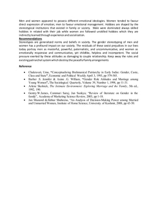 Men and women appeared to possess different emotional ideologies. Women tended to favour
direct expression of emotion; men to favour emotional management. Hobbies are shaped by the
stereotypical institutions that existed in family or society. Male were dominated always skilled
hobbies in related with their job while women are followed unskilled hobbies which they are
indirectlylearnedthroughexperience andsocialization.
Recommendations
Stereotypes are generalized norms and beliefs in society. The gender stereotyping of men and
women has a profound impact on our society. The residuals of these sexist prejudices in our lives
today portray men as masterful, powerful, paternalistic, and uncommunicative, and women as
emotionally responsive and communicative, yet childlike, helpless and incompetent. The social
pressure exerted by these attitudes as damaging to couple relationship. Keep away the rules and
existingpatriarchal systemwhichdestroythe peacefulfamilyarrangements
Reference
 Chakravati, Uma, “Conceptualising Brahmanical Patriarchy in Early India: Gender, Caste,
Class and State”,Economic and Political Weekly April 3, 1993, pp 579-585.
 Barber .S. Jennifer & Axinn .G. William, “Gender Role Attitudes and Marriage among
Young Women”, The Sociological Quarterly, Volume 39, Number 1, 1998, pp 11-31.
 Arlene Skolnick, The Intimate Environment: Exploring Marriage and the Family, 5th ed.,
1992, 190.
 Gentry.W.James, Commuri Suraj, Jun Sunkyu; “Review of literature on Gender in the
family”, Academy of Marketing Science Review, 2003, pp 1-18.
 Jan Muzamil &Akhtar Shubeena, “An Analysis of Decision-Making Power among Married
and Unmarried Women, Institute of Home Science, University of Kashmir, 2008, pp 43-50.
 