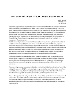 MRI MORE ACCURATE TO RULE OUT PROSTATE CANCER.
Astuti Mishra
BPKIHS dharan
Bsc.MIT 2012
The current diagnosisandmanagementof prostate cancerislargelybasedonthe use of serumprostate-
specificantigen(PSA) andpathologicriskfactorssuchas Gleasonscore and clinical stage.The use of
serumPSA inclinical practice hasresultedinsignificantstage migrationand,assuch,imagingmodalities
historicallyutilizedtostage prostate cancerare no longerable toreliablyidentifythe small amountsof
prostate cancer mostoftenfoundatpresentation.Molecularimagingtechniqueshave focusedon
improvingsensitivityandspecificityforcancerdetectionthroughknowledge of specificattributesof
disease biology.The evolutionof imagingtechniqueshascreatedanew role forimaginginthe
managementof prostate cancer.
Prostate cancer diagnosisandmanagementhasclearlybeenrevolutionizedbythe clinical inceptionof
prostate-specificantigen(PSA).Itsuse inclinical practice hasallowedearlierdetection,superior
selectionof candidatesforcurative therapy,andaccurate monitoringof patientsforrelapse.Although
PSA levelshistoricallycorrelatewiththe presence of prostate cancer,thistestprovideslittleinformation
regardinglocationandextentof cancer.Testlimitationsincludepoorspecificityincancerdetection,
poor sensitivityindetectionof extraprostaticdisease atlow PSA levels,andpoorcorrelationwith
disease volumeowingtothe large contributionbythe benigncomponentof the gland.
Technological advancesinimaginghave createdanew role forvarioustestsinthe managementof
prostate cancers.Advancesinimagingexploitthe biologyof the disease,andindoingso,allow more
accurate detectionof the location,extent,andaggressivenessof the malignancy.Inthisarticle,we
reviewthe currentstatusof imaginginprostate cancerdiagnosis,staging,andthe monitoringof
recurrence.
The current diagnosisof prostate cancerisbasedon riskstratificationbythe combinationof serumPSA
and digital rectal exam(DRE).The vastmajorityof menpresentlydiagnosed withprostate cancerhave
normal DRE, and as such,the likelihoodof prostate cancercan generallybe baseduponPSA level.
Recentevidence suggeststhatevenatlow levelsof PSA,ariskfor prostate cancerexists.
The use of imaginghashistoricallyprovidedinadequate resolutionforidentificationof small volumesof
cancer withinthe prostate.Effortstoutilize ultrasoundforthe detectionof cancerhave demonstrated
poor specificityandpoornegative predictive value.Assuch,withinthe currentstandardof care,
transrectal ultrasound(TRUS) isusedlargelytoguide biopsiesratherthantoidentifythe locationand
extentof cancer.
 