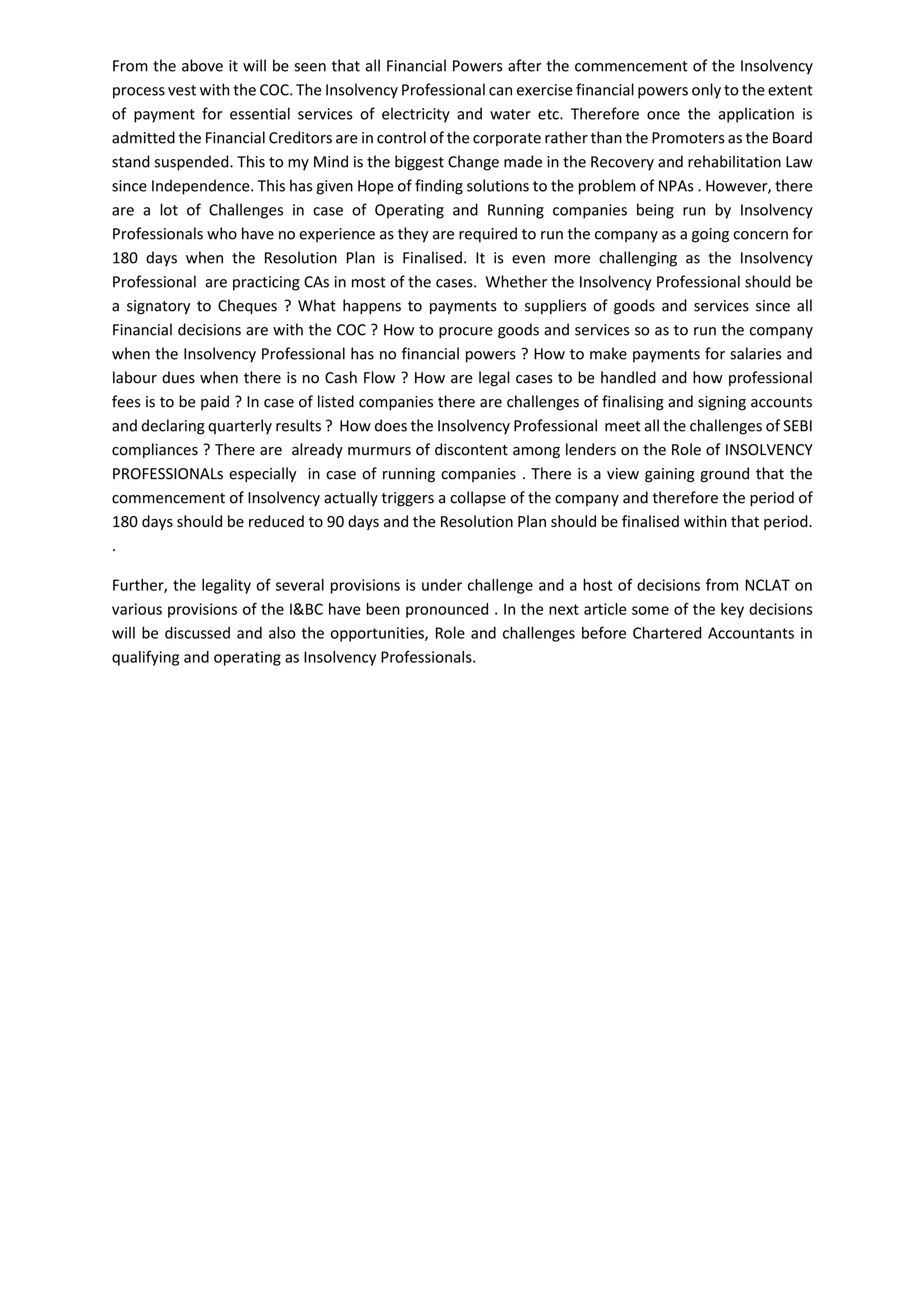 From the above it will be seen that all Financial Powers after the commencement of the Insolvency
process vest with the COC. The Insolvency Professional can exercise financial powers only to the extent
of payment for essential services of electricity and water etc. Therefore once the application is
admitted the Financial Creditors are in control of the corporate rather than the Promoters as the Board
stand suspended. This to my Mind is the biggest Change made in the Recovery and rehabilitation Law
since Independence. This has given Hope of finding solutions to the problem of NPAs . However, there
are a lot of Challenges in case of Operating and Running companies being run by Insolvency
Professionals who have no experience as they are required to run the company as a going concern for
180 days when the Resolution Plan is Finalised. It is even more challenging as the Insolvency
Professional are practicing CAs in most of the cases. Whether the Insolvency Professional should be
a signatory to Cheques ? What happens to payments to suppliers of goods and services since all
Financial decisions are with the COC ? How to procure goods and services so as to run the company
when the Insolvency Professional has no financial powers ? How to make payments for salaries and
labour dues when there is no Cash Flow ? How are legal cases to be handled and how professional
fees is to be paid ? In case of listed companies there are challenges of finalising and signing accounts
and declaring quarterly results ? How does the Insolvency Professional meet all the challenges of SEBI
compliances ? There are already murmurs of discontent among lenders on the Role of INSOLVENCY
PROFESSIONALs especially in case of running companies . There is a view gaining ground that the
commencement of Insolvency actually triggers a collapse of the company and therefore the period of
180 days should be reduced to 90 days and the Resolution Plan should be finalised within that period.
.
Further, the legality of several provisions is under challenge and a host of decisions from NCLAT on
various provisions of the I&BC have been pronounced . In the next article some of the key decisions
will be discussed and also the opportunities, Role and challenges before Chartered Accountants in
qualifying and operating as Insolvency Professionals.
 