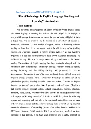 http://www.ipedr.com/vol33/030-ICLMC2012-L10042.pdf
“Use of Technology in English Language Teaching and
Learning”: An Analysis.
1. Introduction:
With the spread and development of English around the world, English is used
as a second language in a country like India and for some people the 1st language. It
enjoys a high prestige in the country. At present the role and status of English in India
is higher than ever as evidenced by its position as a key subject of medium of
instruction, curriculum. As the number of English learners is increasing different
teaching methods have been implemented to test the effectiveness of the teaching
process. Use of authentic materials in the form of films, radio, TV has been there for a
long time. It is true that these technologies have proved successful in replacing the
traditional teaching. The new era assigns new challenges and duties on the modern
teacher. The tradition of English teaching has been drastically changed with the
remarkable entry of technology. Technology provides so many options as making
teaching interesting and also making teaching more productive in terms of
improvements. Technology is one of the most significant drivers of both social and
linguistic change. Graddol: (1997:16) states that” technology lies at the heart of the
globalization process; affecting education work and culture. The use of English
language has increased rapidly after 1960. At present the role and status of English is
that it is the language of social context, political, sociocultural, business, education,
industries, media, library, communication across borders, and key subject in curriculum
and language of imparting education”. It is also a crucial determinant for university
entrance and processing well paid jobs in the commercial sector. Since there are more
and more English learners in India, different teaching methods have been implemented
to test the effectiveness of the teaching process. One method involves multimedia in
ELT in order to create English contexts. This helps students to get involved and learn
according to their interests, It has been tested effectively and is widely accepted for
 