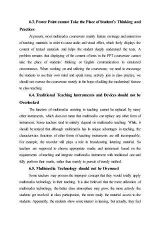 6.3. Power Point cannot Take the Place ofStudent’s Thinking and
Practices
At present, most multimedia courseware mainly feature onimage and animation
ofteaching materials in order to cause audio and visual effect, which lively displays the
content of textual materials and helps the student deeply understand the texts. A
problem remains that displaying of the content of texts in the PPT courseware cannot
take the place of students’ thinking or English communication in simulated
circumstance, When working on and utilizing the courseware, we need to encourage
the students to use their own mind and speak more, actively join in class practice, we
should not overuse the courseware merely in the hope ofadding the modernized feature
to class teaching
6.4. Traditional Teaching Instruments and Devices should not be
Overlooked
The function of multimedia assisting in teaching cannot be replaced by many
other instruments, which does not mean that multimedia can replace any other form of
instrument; Some teachers tend to entirely depend on multimedia teaching. While, it
should be noticed that although multimedia has its unique advantages in teaching, the
characteristics functions of other forms of teaching instruments are still incomparable.
For example, the recorder still plays a role in broadcasting listening material. So
teachers are supposed to choose appropriate media and instrument based on the
requirements of teaching and integrate multimedia instrument with traditional one and
fully perform their merits, rather than merely in pursuit of trendy method.
6.5. Multimedia Technology should not be Overused
Some teachers may possess the improper concept that they would totally apply
multimedia technology in their teaching. It is also believed that the more utilization of
multimedia technology, the better class atmosphere may grow, the more actively the
students get involved in class participation, the more easily the material access to the
students. Apparently, the students show some interest in leaning, but actually, they feel
 