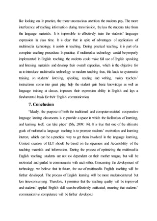 like looking on. In practice, the more unconscious attention the students pay. The more
interference ofteaching information during transmission, the less the students take from
the language materials. It is impossible to effectively train the students’ language
expression in class time. It is clear that in spite of advantages of application of
multimedia technology, it assists in teaching. During practical teaching, it is part of a
complete teaching procedure. In practice, if multimedia technology would be properly
implemented in English teaching, the students could make full use of English speaking
and listening materials and develop their overall capacities, which is the objective for
us to introduce multimedia technology to modern teaching thus, this leads to systematic
training on students’ listening, speaking, reading and writing, makes teachers’
instructions come into great play, help the student gain basic knowledge as well as
language training at classes, improves their expression ability in English and lays a
fundamental basis for their English communication.
7. Conclusion
“Ideally, the purpose of both the traditional and computer-assisted cooperative
language leaning classrooms is to provide a space in which the facilitation of learning,
and learning itself, can take place” (Shi, 2008: 76). It is true that one of the ultimate
goals ofmultimedia language teaching is to promote students’ motivation and learning
interest, which can be a practical way to get them involved in the language learning,
Context creation of ELT should be based on the openness and Accessibility of the
teaching materials and information. During the process of optimizing the multimedia
English teaching, students are not too dependent on their mother tongue, but will be
motivated and guided to communicate with each other. Concerning the development of
technology, we believe that in future, the use of multimedia English teaching will be
further developed. The process of English learning will be more student-centered but
less time-consuming. Therefore, it promises that the teaching quality will be improved
and students’ applied English skill scanbeeffectively cultivated, meaning that students’
communicative competence will be further developed.
 